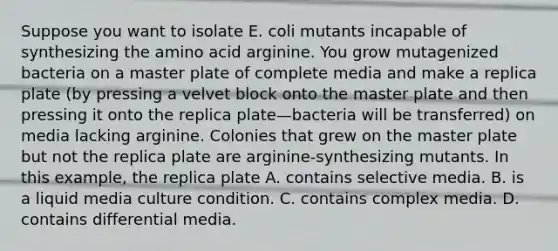 Suppose you want to isolate E. coli mutants incapable of synthesizing the amino acid arginine. You grow mutagenized bacteria on a master plate of complete media and make a replica plate (by pressing a velvet block onto the master plate and then pressing it onto the replica plate—bacteria will be transferred) on media lacking arginine. Colonies that grew on the master plate but not the replica plate are arginine-synthesizing mutants. In this example, the replica plate A. contains selective media. B. is a liquid media culture condition. C. contains complex media. D. contains differential media.