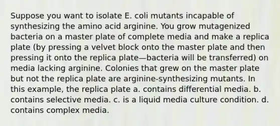 Suppose you want to isolate E. coli mutants incapable of synthesizing the amino acid arginine. You grow mutagenized bacteria on a master plate of complete media and make a replica plate (by pressing a velvet block onto the master plate and then pressing it onto the replica plate—bacteria will be transferred) on media lacking arginine. Colonies that grew on the master plate but not the replica plate are arginine-synthesizing mutants. In this example, the replica plate a. contains differential media. b. contains selective media. c. is a liquid media culture condition. d. contains complex media.