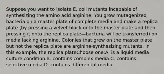 Suppose you want to isolate E. coli mutants incapable of synthesizing the amino acid arginine. You grow mutagenized bacteria on a master plate of complete media and make a replica plate (by pressing a velvet block onto the master plate and then pressing it onto the replica plate—bacteria will be transferred) on media lacking arginine. Colonies that grew on the master plate but not the replica plate are arginine-synthesizing mutants. In this example, the replica plateChoose one:A. is a liquid media culture condition.B. contains complex media.C. contains selective media.D. contains differential media.