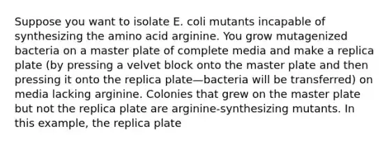 Suppose you want to isolate E. coli mutants incapable of synthesizing the amino acid arginine. You grow mutagenized bacteria on a master plate of complete media and make a replica plate (by pressing a velvet block onto the master plate and then pressing it onto the replica plate—bacteria will be transferred) on media lacking arginine. Colonies that grew on the master plate but not the replica plate are arginine-synthesizing mutants. In this example, the replica plate