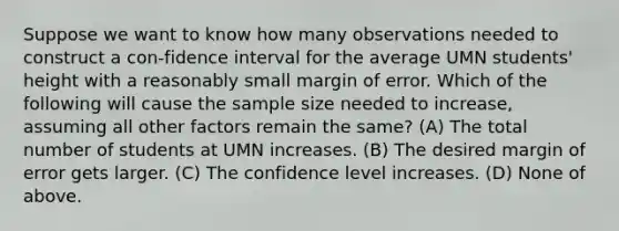 Suppose we want to know how many observations needed to construct a con-fidence interval for the average UMN students' height with a reasonably small margin of error. Which of the following will cause the sample size needed to increase, assuming all other factors remain the same? (A) The total number of students at UMN increases. (B) The desired margin of error gets larger. (C) The confidence level increases. (D) None of above.