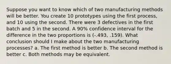 Suppose you want to know which of two manufacturing methods will be better. You create 10 prototypes using the first process, and 10 using the second. There were 3 defectives in the first batch and 5 in the second. A 90% confidence interval for the difference in the two proportions is (-.493, .159). What conclusion should I make about the two manufacturing processes? a. The first method is better b. The second method is better c. Both methods may be equivalent.