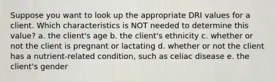 Suppose you want to look up the appropriate DRI values for a client. Which characteristics is NOT needed to determine this value? a. the client's age b. the client's ethnicity c. whether or not the client is pregnant or lactating d. whether or not the client has a nutrient-related condition, such as celiac disease e. the client's gender