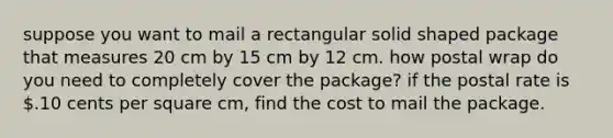 suppose you want to mail a rectangular solid shaped package that measures 20 cm by 15 cm by 12 cm. how postal wrap do you need to completely cover the package? if the postal rate is .10 cents per square cm, find the cost to mail the package.