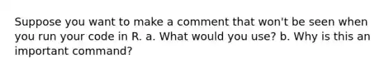 Suppose you want to make a comment that won't be seen when you run your code in R. a. What would you use? b. Why is this an important command?