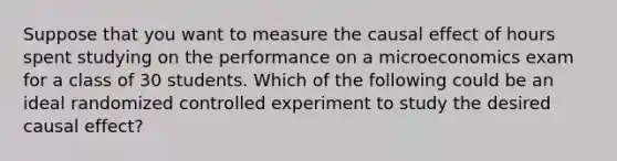 Suppose that you want to measure the causal effect of hours spent studying on the performance on a microeconomics exam for a class of 30 students. Which of the following could be an ideal randomized controlled experiment to study the desired causal​ effect?