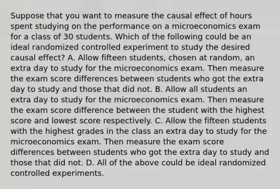 Suppose that you want to measure the causal effect of hours spent studying on the performance on a microeconomics exam for a class of 30 students. Which of the following could be an ideal randomized controlled experiment to study the desired causal​ effect? A. Allow fifteen​ students, chosen at​ random, an extra day to study for the microeconomics exam. Then measure the exam score differences between students who got the extra day to study and those that did not. B. Allow all students an extra day to study for the microeconomics exam. Then measure the exam score difference between the student with the highest score and lowest score respectively. C. Allow the fifteen students with the highest grades in the class an extra day to study for the microeconomics exam. Then measure the exam score differences between students who got the extra day to study and those that did not. D. All of the above could be ideal randomized controlled experiments.