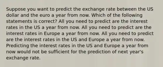 Suppose you want to predict the exchange rate between the US dollar and the euro a year from now. Which of the following statements is correct? All you need to predict are the interest rates in the US a year from now. All you need to predict are the interest rates in Europe a year from now. All you need to predict are the interest rates in the US and Europe a year from now. Predicting the interest rates in the US and Europe a year from now would not be sufficient for the prediction of next year's exchange rate.