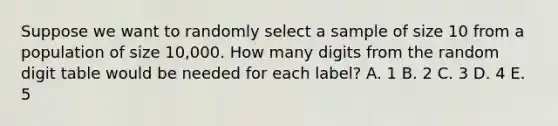 Suppose we want to randomly select a sample of size 10 from a population of size 10,000. How many digits from the random digit table would be needed for each label? A. 1 B. 2 C. 3 D. 4 E. 5