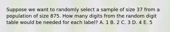 Suppose we want to randomly select a sample of size 37 from a population of size 875. How many digits from the random digit table would be needed for each label? A. 1 B. 2 C. 3 D. 4 E. 5