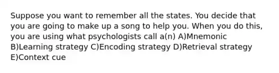 Suppose you want to remember all the states. You decide that you are going to make up a song to help you. When you do this, you are using what psychologists call a(n) A)Mnemonic B)Learning strategy C)Encoding strategy D)Retrieval strategy E)Context cue