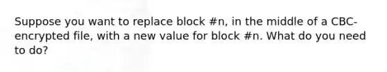 Suppose you want to replace block #n, in the middle of a CBC-encrypted file, with a new value for block #n. What do you need to do?