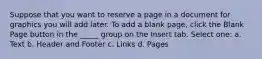 Suppose that you want to reserve a page in a document for graphics you will add later. To add a blank page, click the Blank Page button in the _____ group on the Insert tab. Select one: a. Text b. Header and Footer c. Links d. Pages