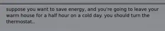 suppose you want to save energy, and you're going to leave your warm house for a half hour on a cold day. you should turn the thermostat..