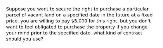 Suppose you want to secure the right to purchase a particular parcel of vacant land on a specified date in the future at a fixed price. you are willing to pay 5,000 for this right. but you don't want to feel obligated to purchase the property if you change your mind prior to the specified date. what kind of contract should you use?