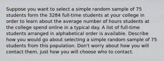 Suppose you want to select a simple random sample of 75 students form the 3284 full-time students at your college in order to learn about the average number of hours students at the college spend online in a typical day. A list of full-time students arranged in alphabetical order is available. Describe how you would go about selecting a simple random sample of 75 students from this population. Don't worry about how you will contact them, just how you will choose who to contact.