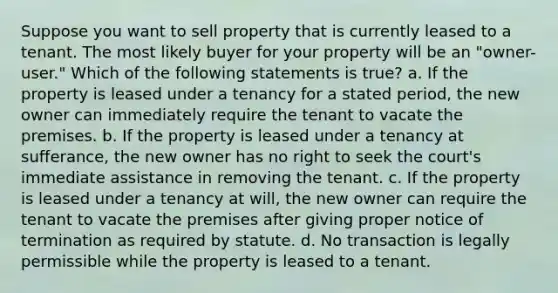 Suppose you want to sell property that is currently leased to a tenant. The most likely buyer for your property will be an "owner-user." Which of the following statements is true? a. If the property is leased under a tenancy for a stated period, the new owner can immediately require the tenant to vacate the premises. b. If the property is leased under a tenancy at sufferance, the new owner has no right to seek the court's immediate assistance in removing the tenant. c. If the property is leased under a tenancy at will, the new owner can require the tenant to vacate the premises after giving proper notice of termination as required by statute. d. No transaction is legally permissible while the property is leased to a tenant.