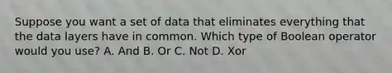 Suppose you want a set of data that eliminates everything that the data layers have in common. Which type of Boolean operator would you use? A. And B. Or C. Not D. Xor