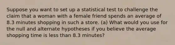 Suppose you want to set up a statistical test to challenge the claim that a woman with a female friend spends an average of 8.3 minutes shopping in such a store. (a) What would you use for the null and alternate hypotheses if you believe the average shopping time is <a href='https://www.questionai.com/knowledge/k7BtlYpAMX-less-than' class='anchor-knowledge'>less than</a> 8.3 minutes?