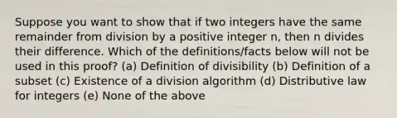 Suppose you want to show that if two integers have the same remainder from division by a positive integer n, then n divides their difference. Which of the definitions/facts below will not be used in this proof? (a) Definition of divisibility (b) Definition of a subset (c) Existence of a division algorithm (d) Distributive law for integers (e) None of the above