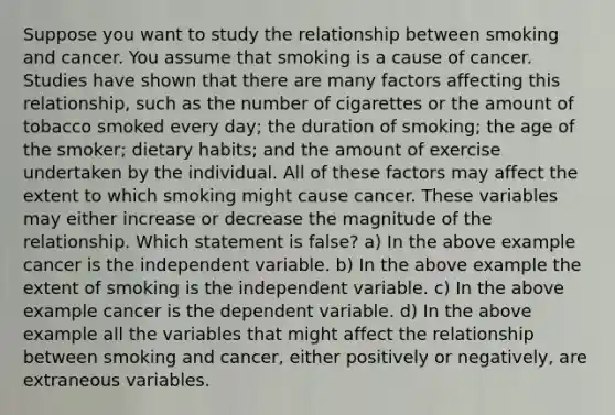 Suppose you want to study the relationship between smoking and cancer. You assume that smoking is a cause of cancer. Studies have shown that there are many factors affecting this relationship, such as the number of cigarettes or the amount of tobacco smoked every day; the duration of smoking; the age of the smoker; dietary habits; and the amount of exercise undertaken by the individual. All of these factors may affect the extent to which smoking might cause cancer. These variables may either increase or decrease the magnitude of the relationship. Which statement is false? a) In the above example cancer is the independent variable. b) In the above example the extent of smoking is the independent variable. c) In the above example cancer is the dependent variable. d) In the above example all the variables that might affect the relationship between smoking and cancer, either positively or negatively, are extraneous variables.