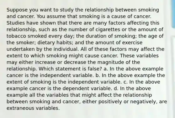 Suppose you want to study the relationship between smoking and cancer. You assume that smoking is a cause of cancer. Studies have shown that there are many factors affecting this relationship, such as the number of cigarettes or the amount of tobacco smoked every day; the duration of smoking; the age of the smoker; dietary habits; and the amount of exercise undertaken by the individual. All of these factors may affect the extent to which smoking might cause cancer. These variables may either increase or decrease the magnitude of the relationship. Which statement is false? a. In the above example cancer is the independent variable. b. In the above example the extent of smoking is the independent variable. c. In the above example cancer is the dependent variable. d. In the above example all the variables that might affect the relationship between smoking and cancer, either positively or negatively, are extraneous variables.