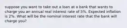 suppose you want to take out a loan at a bank that wants to charge you an annual real interest rate of 5%. Expected inflation is 2%. What will be the nominal interest rate that the bank will charge you?