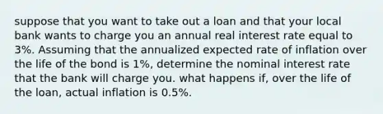 suppose that you want to take out a loan and that your local bank wants to charge you an annual real interest rate equal to 3%. Assuming that the annualized expected rate of inflation over the life of the bond is 1%, determine the nominal interest rate that the bank will charge you. what happens if, over the life of the loan, actual inflation is 0.5%.