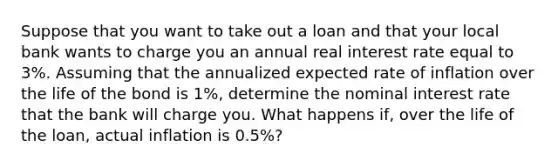 Suppose that you want to take out a loan and that your local bank wants to charge you an annual real interest rate equal to 3%. Assuming that the annualized expected rate of inflation over the life of the bond is 1%, determine the nominal interest rate that the bank will charge you. What happens if, over the life of the loan, actual inflation is 0.5%?