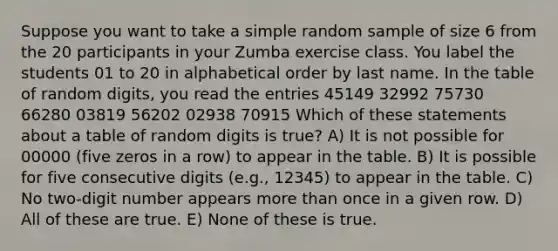 Suppose you want to take a simple random sample of size 6 from the 20 participants in your Zumba exercise class. You label the students 01 to 20 in alphabetical order by last name. In the table of random digits, you read the entries 45149 32992 75730 66280 03819 56202 02938 70915 Which of these statements about a table of random digits is true? A) It is not possible for 00000 (five zeros in a row) to appear in the table. B) It is possible for five consecutive digits (e.g., 12345) to appear in the table. C) No two-digit number appears more than once in a given row. D) All of these are true. E) None of these is true.