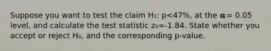 Suppose you want to test the claim H₁: p<47%, at the 𝛂= 0.05 level, and calculate the test statistic z₀=-1.84. State whether you accept or reject H₀, and the corresponding p-value.