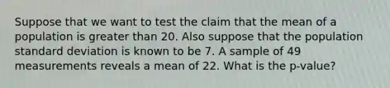 Suppose that we want to test the claim that the mean of a population is greater than 20. Also suppose that the population standard deviation is known to be 7. A sample of 49 measurements reveals a mean of 22. What is the p-value?