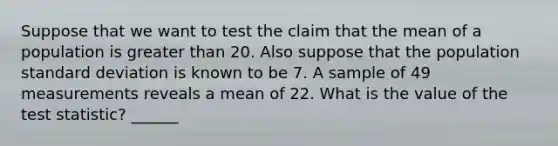 Suppose that we want to test the claim that the mean of a population is greater than 20. Also suppose that the population standard deviation is known to be 7. A sample of 49 measurements reveals a mean of 22. What is the value of the test statistic? ______