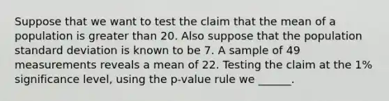 Suppose that we want to test the claim that the mean of a population is greater than 20. Also suppose that the population standard deviation is known to be 7. A sample of 49 measurements reveals a mean of 22. Testing the claim at the 1% significance level, using the p-value rule we ______.