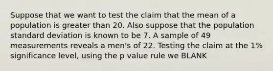 Suppose that we want to test the claim that the mean of a population is greater than 20. Also suppose that the population standard deviation is known to be 7. A sample of 49 measurements reveals a men's of 22. Testing the claim at the 1% significance level, using the p value rule we BLANK