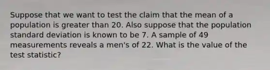 Suppose that we want to test the claim that the mean of a population is greater than 20. Also suppose that the population standard deviation is known to be 7. A sample of 49 measurements reveals a men's of 22. What is the value of the test statistic?