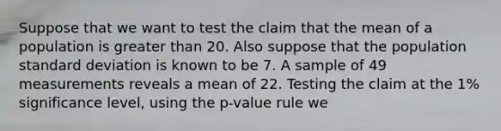 Suppose that we want to test the claim that the mean of a population is greater than 20. Also suppose that the population standard deviation is known to be 7. A sample of 49 measurements reveals a mean of 22. Testing the claim at the 1% significance level, using the p-value rule we