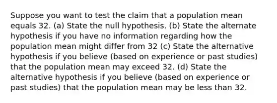 Suppose you want to test the claim that a population mean equals 32. (a) State the null hypothesis. (b) State the alternate hypothesis if you have no information regarding how the population mean might differ from 32 (c) State the alternative hypothesis if you believe (based on experience or past studies) that the population mean may exceed 32. (d) State the alternative hypothesis if you believe (based on experience or past studies) that the population mean may be less than 32.