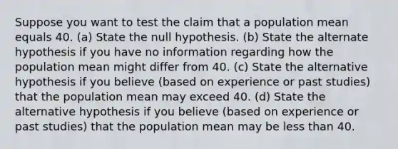 Suppose you want to test the claim that a population mean equals 40. (a) State the null hypothesis. (b) State the alternate hypothesis if you have no information regarding how the population mean might differ from 40. (c) State the alternative hypothesis if you believe (based on experience or past studies) that the population mean may exceed 40. (d) State the alternative hypothesis if you believe (based on experience or past studies) that the population mean may be less than 40.