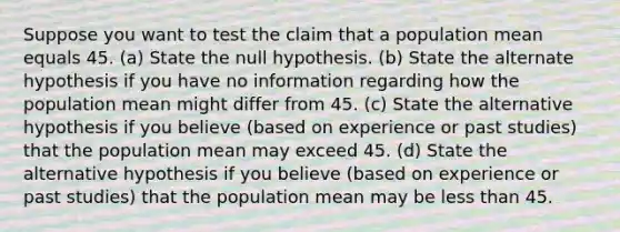 Suppose you want to test the claim that a population mean equals 45. (a) State the null hypothesis. (b) State the alternate hypothesis if you have no information regarding how the population mean might differ from 45. (c) State the alternative hypothesis if you believe (based on experience or past studies) that the population mean may exceed 45. (d) State the alternative hypothesis if you believe (based on experience or past studies) that the population mean may be less than 45.