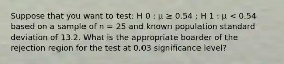 Suppose that you want to test: H 0 : μ ≥ 0.54 ; H 1 : μ < 0.54 based on a sample of n = 25 and known population standard deviation of 13.2. What is the appropriate boarder of the rejection region for the test at 0.03 significance level?