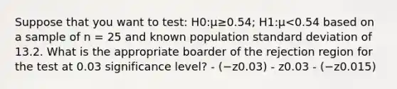 Suppose that you want to test: H0:μ≥0.54; H1:μ<0.54 based on a sample of n = 25 and known population standard deviation of 13.2. What is the appropriate boarder of the rejection region for the test at 0.03 significance level? - (−z0.03) - z0.03 - (−z0.015)