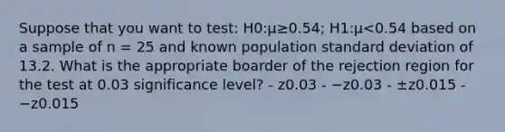 Suppose that you want to test: H0:μ≥0.54; H1:μ<0.54 based on a sample of n = 25 and known population standard deviation of 13.2. What is the appropriate boarder of the rejection region for the test at 0.03 significance level? - z0.03 - −z0.03 - ±z0.015 - −z0.015