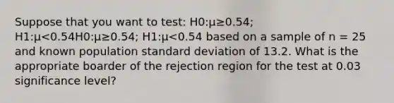 Suppose that you want to test: H0:μ≥0.54; H1:μ<0.54H0:μ≥0.54; H1:μ<0.54 based on a sample of n = 25 and known population standard deviation of 13.2. What is the appropriate boarder of the rejection region for the test at 0.03 significance level?