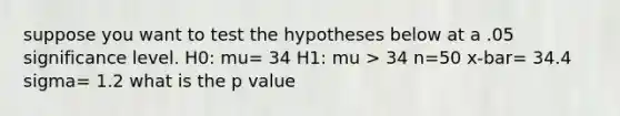 suppose you want to test the hypotheses below at a .05 significance level. H0: mu= 34 H1: mu > 34 n=50 x-bar= 34.4 sigma= 1.2 what is the p value