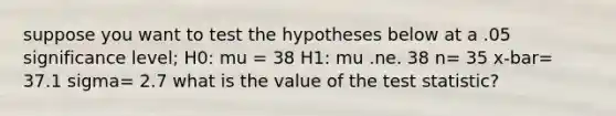 suppose you want to test the hypotheses below at a .05 significance level; H0: mu = 38 H1: mu .ne. 38 n= 35 x-bar= 37.1 sigma= 2.7 what is the value of <a href='https://www.questionai.com/knowledge/kzeQt8hpQB-the-test-statistic' class='anchor-knowledge'>the test statistic</a>?