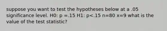 suppose you want to test the hypotheses below at a .05 significance level. H0: p =.15 H1: p<.15 n=80 x=9 what is the value of the test statistic?