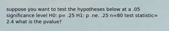 suppose you want to test the hypotheses below at a .05 significance level H0: p= .25 H1: p .ne. .25 n=80 test statistic= 2.4 what is the pvalue?