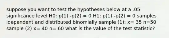 suppose you want to test the hypotheses below at a .05 significance level H0: p(1) -p(2) = 0 H1: p(1) -p(2) = 0 samples idependent and distributed binomially sample (1): x= 35 n=50 sample (2) x= 40 n= 60 what is the value of <a href='https://www.questionai.com/knowledge/kzeQt8hpQB-the-test-statistic' class='anchor-knowledge'>the test statistic</a>?