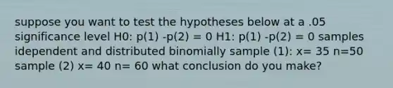 suppose you want to test the hypotheses below at a .05 significance level H0: p(1) -p(2) = 0 H1: p(1) -p(2) = 0 samples idependent and distributed binomially sample (1): x= 35 n=50 sample (2) x= 40 n= 60 what conclusion do you make?